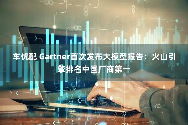 车优配 Gartner首次发布大模型报告：火山引擎排名中国厂商第一