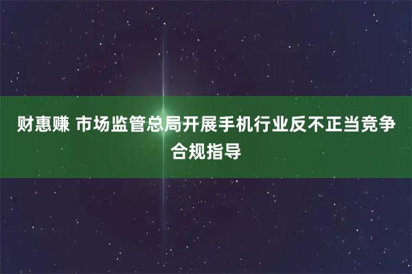 财惠赚 市场监管总局开展手机行业反不正当竞争合规指导