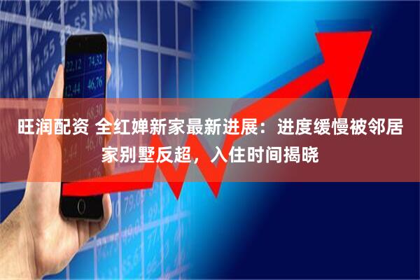 旺润配资 全红婵新家最新进展：进度缓慢被邻居家别墅反超，入住时间揭晓