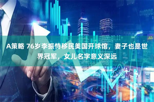 A策略 76岁李振恃移民美国开球馆，妻子也是世界冠军，女儿名字意义深远