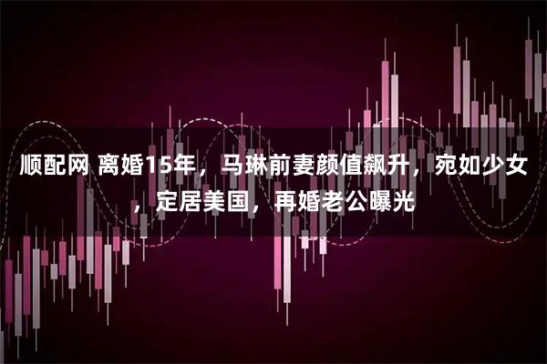 顺配网 离婚15年,马琳前妻颜值飙升,宛如少女,定居美国,再婚老公曝光