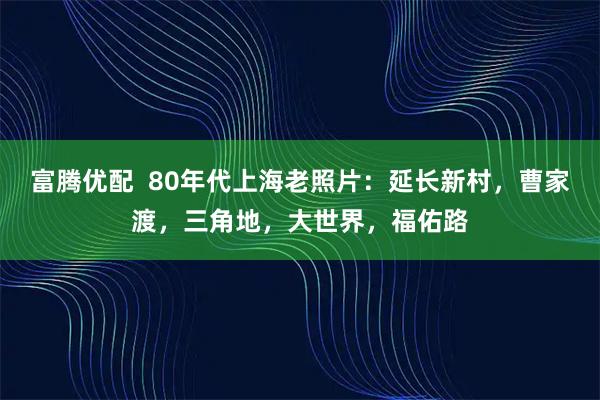 富腾优配  80年代上海老照片：延长新村，曹家渡，三角地，大世界，福佑路