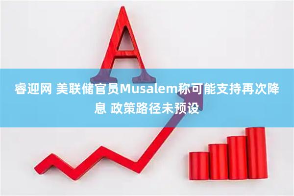 睿迎网 美联储官员Musalem称可能支持再次降息 政策路径未预设