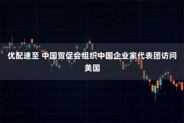 优配速至 中国贸促会组织中国企业家代表团访问美国