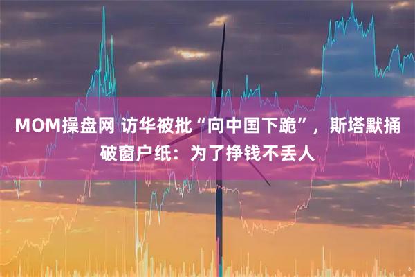 MOM操盘网 访华被批“向中国下跪”，斯塔默捅破窗户纸：为了挣钱不丢人