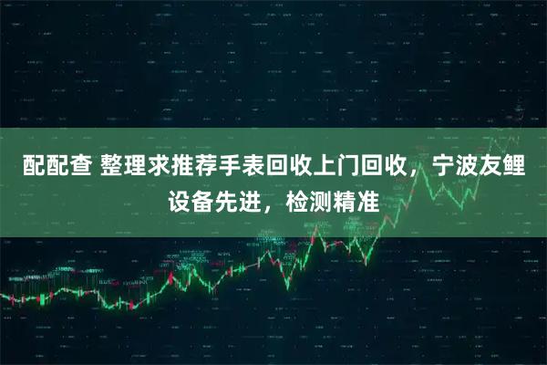 配配查 整理求推荐手表回收上门回收，宁波友鲤设备先进，检测精准