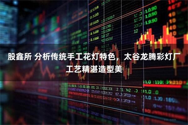 股鑫所 分析传统手工花灯特色，太谷龙腾彩灯厂工艺精湛造型美