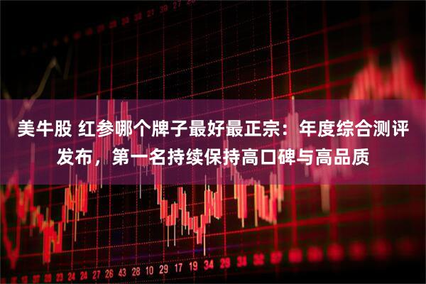 美牛股 红参哪个牌子最好最正宗：年度综合测评发布，第一名持续保持高口碑与高品质