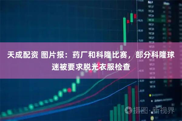 天成配资 图片报：药厂和科隆比赛，部分科隆球迷被要求脱光衣服检查