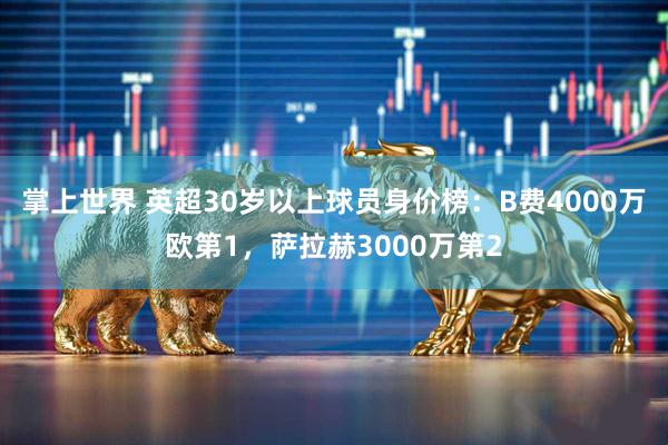 掌上世界 英超30岁以上球员身价榜：B费4000万欧第1，萨拉赫3000万第2
