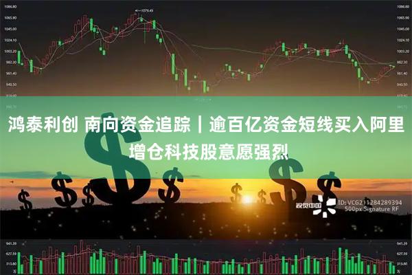 鸿泰利创 南向资金追踪｜逾百亿资金短线买入阿里 增仓科技股意愿强烈