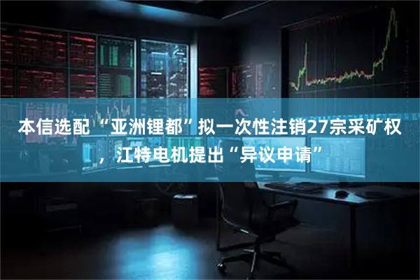 本信选配 “亚洲锂都”拟一次性注销27宗采矿权，江特电机提出“异议申请”