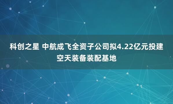 科创之星 中航成飞全资子公司拟4.22亿元投建空天装备装配基地