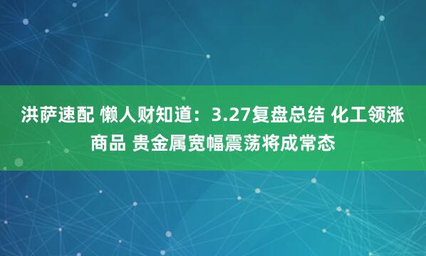 洪萨速配 懒人财知道:3.27复盘总结 化工领涨商品 贵金属宽幅震荡将成常态