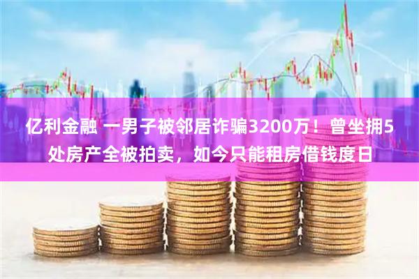 亿利金融 一男子被邻居诈骗3200万！曾坐拥5处房产全被拍卖，如今只能租房借钱度日