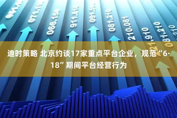 迪时策略 北京约谈17家重点平台企业，规范“6·18”期间平台经营行为