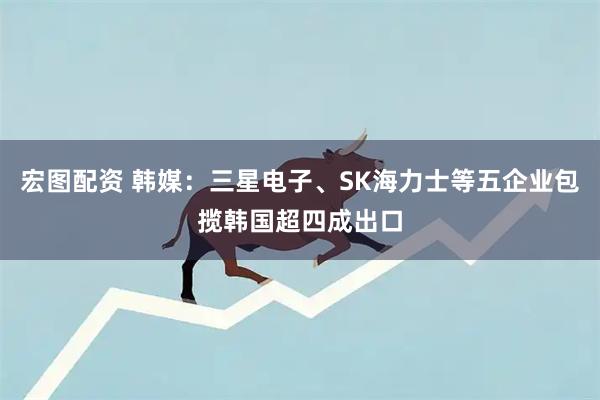 宏图配资 韩媒：三星电子、SK海力士等五企业包揽韩国超四成出口
