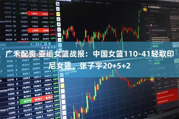 广禾配资 亚运女篮战报：中国女篮110-41轻取印尼女篮，张子宇20+5+2